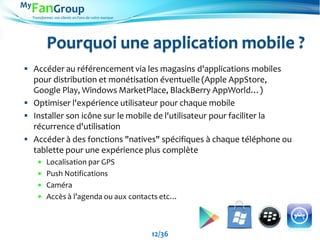 Transformez vos clients en Fans de votre marque
Pourquoi une application mobile ?
 Accéder au référencement via les magasins d'applications mobiles
pour distribution et monétisation éventuelle (Apple AppStore,
Google Play, Windows MarketPlace, BlackBerry AppWorld…)
 Optimiser l'expérience utilisateur pour chaque mobile
 Installer son icône sur le mobile de l'utilisateur pour faciliter la
récurrence d'utilisation
 Accéder à des fonctions "natives" spécifiques à chaque téléphone ou
tablette pour une expérience plus complète
 Localisation par GPS
 Push Notifications
 Caméra
 Accès à l’agenda ou aux contacts etc…
12/36
 