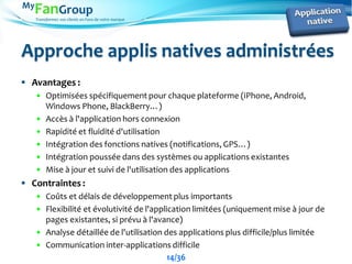 Transformez vos clients en Fans de votre marque
Approche applis natives administrées
 Avantages :
 Optimisées spécifiquement pour chaque plateforme (iPhone, Android,
Windows Phone, BlackBerry…)
 Accès à l'application hors connexion
 Rapidité et fluidité d'utilisation
 Intégration des fonctions natives (notifications, GPS…)
 Intégration poussée dans des systèmes ou applications existantes
 Mise à jour et suivi de l'utilisation des applications
 Contraintes :
 Coûts et délais de développement plus importants
 Flexibilité et évolutivité de l'application limitées (uniquement mise à jour de
pages existantes, si prévu à l'avance)
 Analyse détaillée de l'utilisation des applications plus difficile/plus limitée
 Communication inter-applications difficile
14/36
 