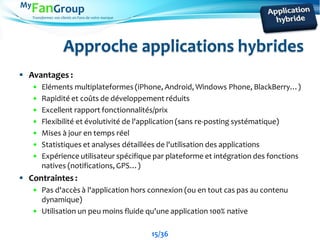 Transformez vos clients en Fans de votre marque
Approche applications hybrides
 Avantages :
 Eléments multiplateformes (iPhone, Android, Windows Phone, BlackBerry…)
 Rapidité et coûts de développement réduits
 Excellent rapport fonctionnalités/prix
 Flexibilité et évolutivité de l'application (sans re-posting systématique)
 Mises à jour en temps réel
 Statistiques et analyses détaillées de l'utilisation des applications
 Expérience utilisateur spécifique par plateforme et intégration des fonctions
natives (notifications, GPS…)
 Contraintes :
 Pas d'accès à l'application hors connexion (ou en tout cas pas au contenu
dynamique)
 Utilisation un peu moins fluide qu'une application 100% native
15/36
 