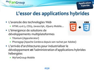 Transformez vos clients en Fans de votre marque
L'essor des applications hybrides
 L'avancée des technologies Web
 HTML 4 et 5, CSS3, Javascript, JQuery Mobile…
 L'émergence de solutions de
développements multiplateformes
 Titanium (Appcelerator)
 Phonegap (Apache Cordova depuis son rachat par Adobe)
 L'arrivée d'architectures pour industrialiser le
développement et l'administration d'applications hybrides
hébergées
 MyFanGroup Mobile
16/36
HTML CSS
 