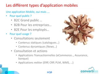Les différent types d’application mobiles
Une application Mobile, oui mais ….
• Pour quel public ?
• B2C Grand public …
• B2B Pour les entreprises…
• B2E Pour les employés…
• Pour quel usage ?
• Consultations seulement
• Contenus statiques (catalogues…)
• Contenus dynamiques (News…)
• Consultation et actions
• Applications Transactionnelles (eCommerce.., Assurance,
banque)
• Applications métier (ERP, CRP, PLM, WMS, …)
21/36
 