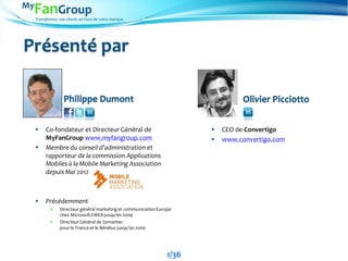Transformez vos clients en Fans de votre marque
Présenté par
 Co-fondateur et Directeur Général de
MyFanGroup www.myfangroup.com
 Membre du conseil d’administration et
rapporteur de la commission Applications
Mobiles à la Mobile Marketing Association
depuis Mai 2012
 Précédemment
 Directeur général marketinget communicationEurope
chez MicrosoftEMEA jusqu’en 2009
 Directeur Général de Symantec
pourla France et le Bénélux jusqu’en 2000
Philippe Dumont Olivier Picciotto
 CEO de Convertigo
 www.convertigo.com
1/36
 
