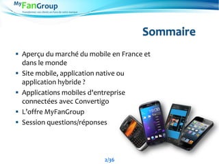 Transformez vos clients en Fans de votre marque
Sommaire
 Aperçu du marché du mobile en France et
dans le monde
 Site mobile, application native ou
application hybride ?
 Applications mobiles d'entreprise
connectées avec Convertigo
 L’offre MyFanGroup
 Session questions/réponses
2/36
 