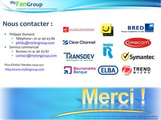 Transformez vos clients en Fans de votre marque
 Philippe Dumont
 Téléphone : 01 41 46 03 86
 phildu@myfangroup.com
 Service commercial
 Bureau: 01 41 46 03 87
 contact@myfangroup.com
Plus d’infos? Rendez-vous sur:
http://www.myfangroup.com
© 2013 MyFanGroup SAS. Tous droits réservés. Les marques et logos mentionnés sont déposés
par leurs propriétaires respectifs. Ce document est purement informatif et n’a aucune valeur contractuelle
Nous contacter :
 