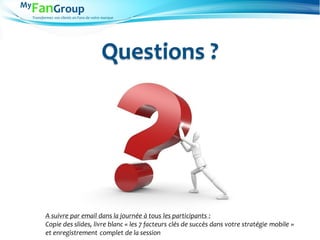 Transformez vos clients en Fans de votre marque
Questions ?
A suivre par email dans la journée à tous les participants :
Copie des slides, livre blanc « les 7 facteurs clés de succès dans votre stratégie mobile »
et enregistrement complet de la session
 