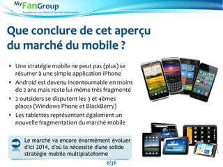 Transformez vos clients en Fans de votre marque
Que conclure de cet aperçu
du marché du mobile ?
 Une stratégie mobile ne peut pas (plus) se
résumer à une simple application iPhone
 Android est devenu incontournable en moins
de 2 ans mais reste lui-même très fragmenté
 2 outsiders se disputent les 3 et 4èmes
places (Windows Phone et BlackBerry)
 Les tablettes représentent également un
nouvelle fragmentation du marché mobile
Le marché va encore énormément évoluer
d'ici 2014, d'où la nécessité d'une solide
stratégie mobile multiplateforme
6/36
 