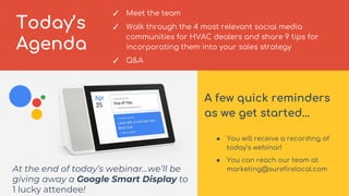 3
Today’s
Agenda
✓ Meet the team
✓ Walk through the 4 most relevant social media
communities for HVAC dealers and share 9 ...