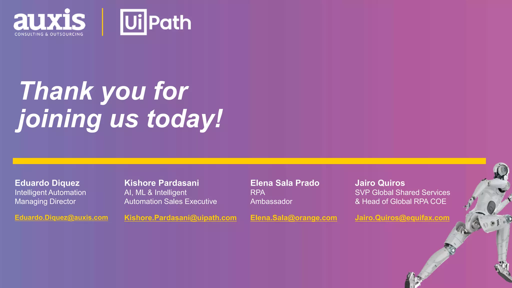 Thank you for
joining us today!
Eduardo.Diquez@auxis.com Kishore.Pardasani@uipath.com
Kishore Pardasani
AI, ML & Intelligent
Automation Sales Executive
Eduardo Diquez
Intelligent Automation
Managing Director
Elena.Sala@orange.com
Elena Sala Prado
RPA
Ambassador
Jairo.Quiros@equifax.com
Jairo Quiros
SVP Global Shared Services
& Head of Global RPA COE
 