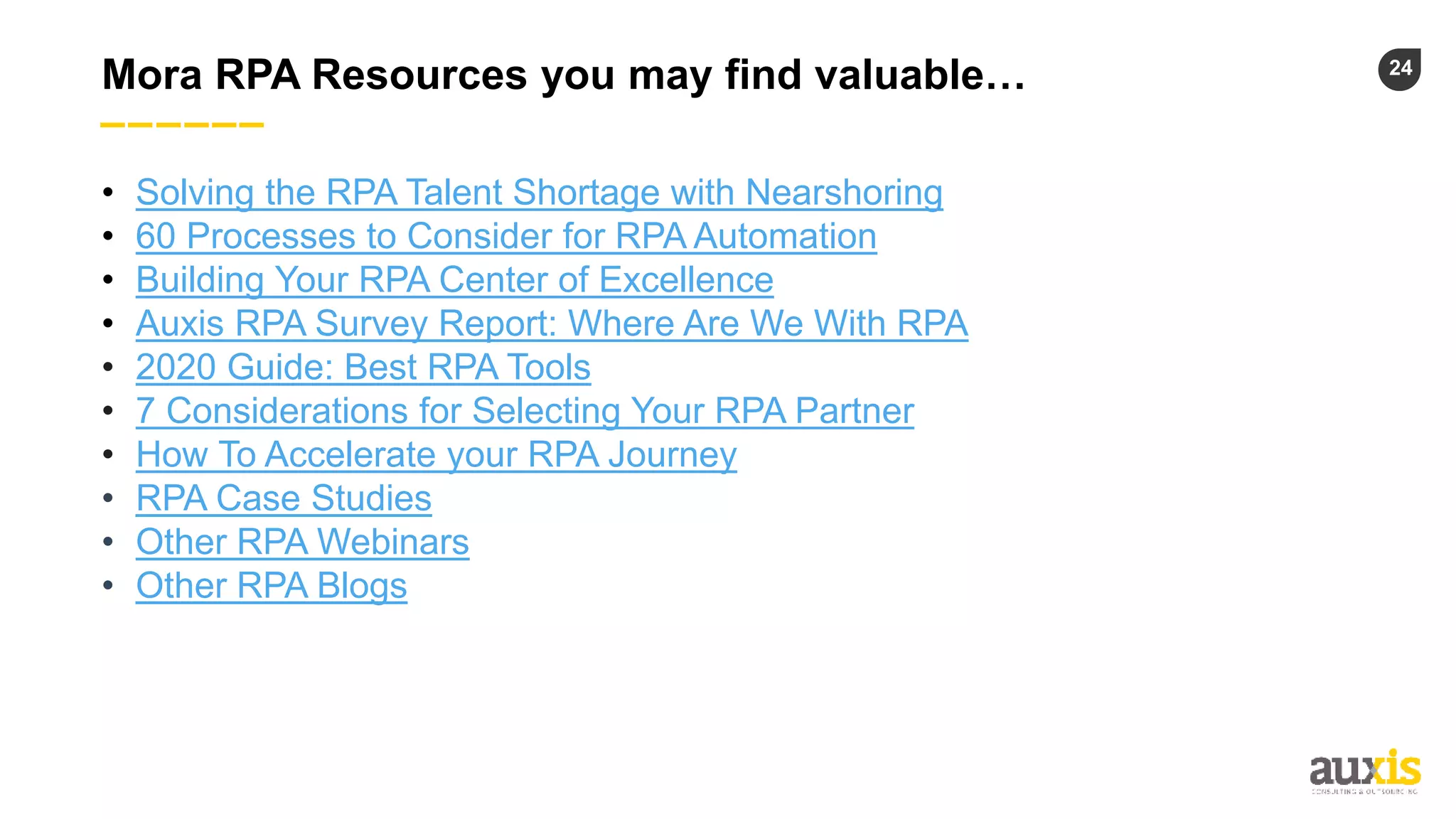 24
Mora RPA Resources you may find valuable…
• Solving the RPA Talent Shortage with Nearshoring
• 60 Processes to Consider for RPA Automation
• Building Your RPA Center of Excellence
• Auxis RPA Survey Report: Where Are We With RPA
• 2020 Guide: Best RPA Tools
• 7 Considerations for Selecting Your RPA Partner
• How To Accelerate your RPA Journey
• RPA Case Studies
• Other RPA Webinars
• Other RPA Blogs
 