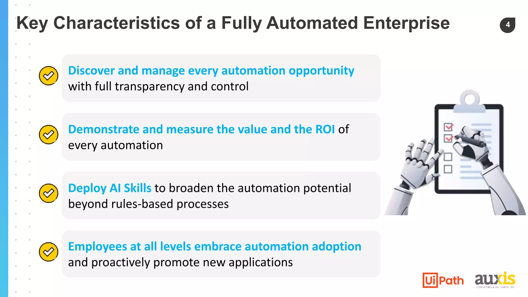 4
Discover and manage every automation opportunity
with full transparency and control
Demonstrate and measure the value and the ROI of
every automation
Deploy AI Skills to broaden the automation potential
beyond rules-based processes
Employees at all levels embrace automation adoption
and proactively promote new applications
Key Characteristics of a Fully Automated Enterprise
 