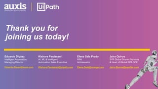 Thank you for
joining us today!
Eduardo.Diquez@auxis.com Kishore.Pardasani@uipath.com
Kishore Pardasani
AI, ML & Intelligent
Automation Sales Executive
Eduardo Diquez
Intelligent Automation
Managing Director
Elena.Sala@orange.com
Elena Sala Prado
RPA
Ambassador
Jairo.Quiros@equifax.com
Jairo Quiros
SVP Global Shared Services
& Head of Global RPA COE
 