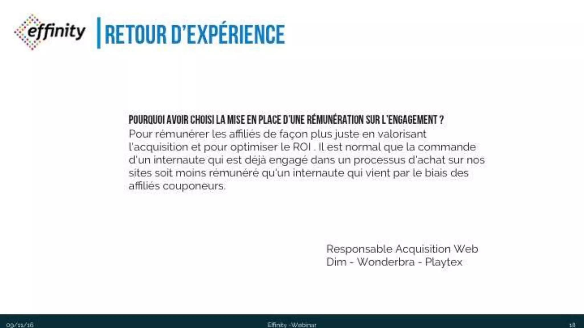 #ECP16 #EFF
STAND 2.2 C
Retour d’expérience
1809/11/2016 Effinity -Webinar
ResponsableAcquisitionWeb
Dim -Wonderbra - Playtex
Pourquoi avoir choisi la mise en place d’une rémunération sur
l’engagement ?
Pour rémunérer les affiliés de façon plus juste en valorisant l'acquisition et pour
optimiser le ROI . Il est normal que la commande d'un internaute qui est déjà
engagé dans un processus d'achat sur nos sites soit moins rémunéré qu'un
internaute qui vient par le biais des affiliés couponeurs.
 
