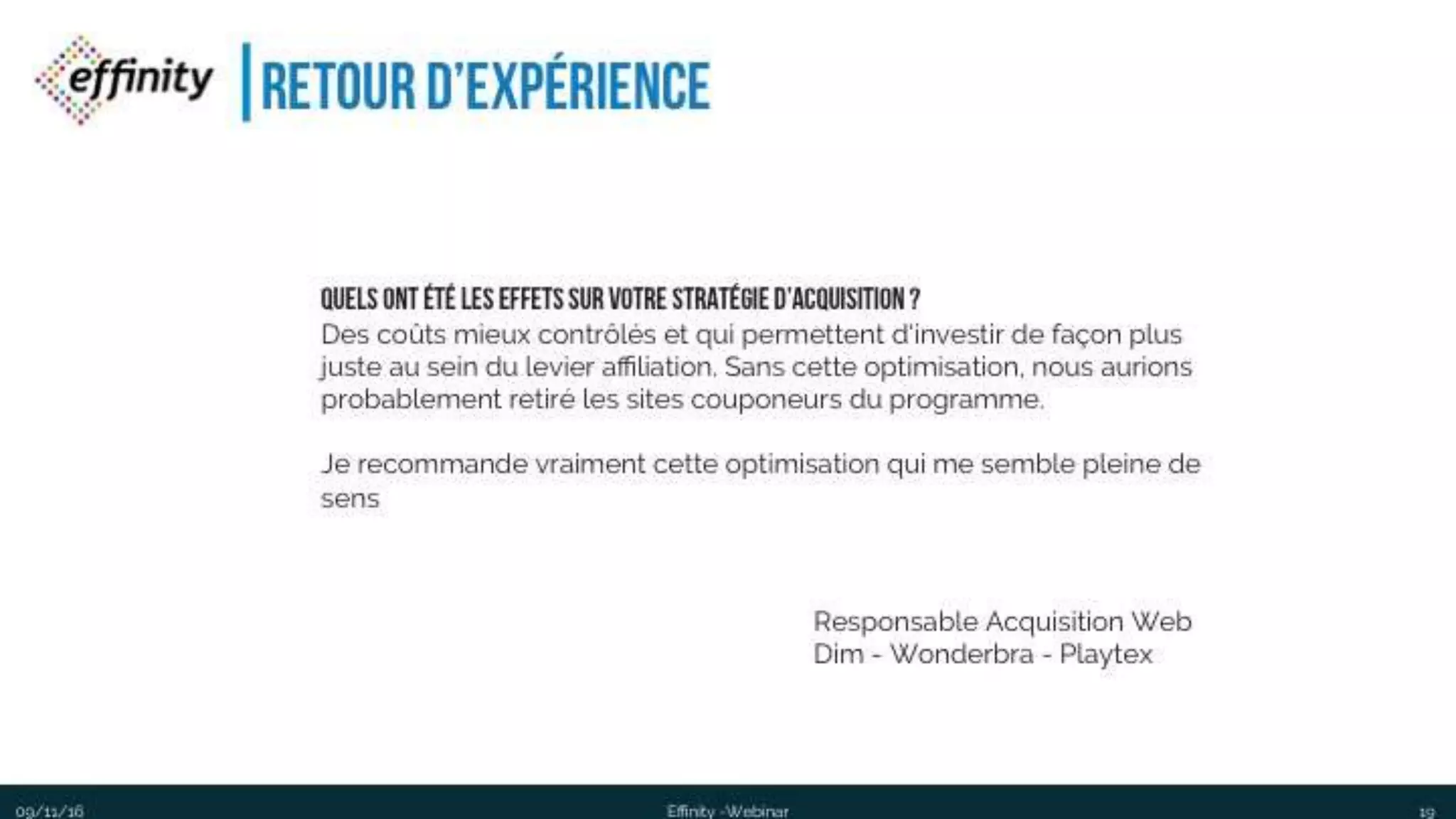 #ECP16 #EFF
STAND 2.2 C
Retour d’expérience
1909/11/2016 Effinity -Webinar
ResponsableAcquisitionWeb
Dim -Wonderbra - Playtex
Quels ont été les effets sur votre stratégie d’acquisition ?
Des coûts mieux contrôlés et qui permettent d'investir de façon plus juste au
sein du levier affiliation. Sans cette optimisation, nous aurions probablement
retiré les sites couponeurs du programme.
Je recommande vraiment cette optimisation qui me semble pleine de sens
 