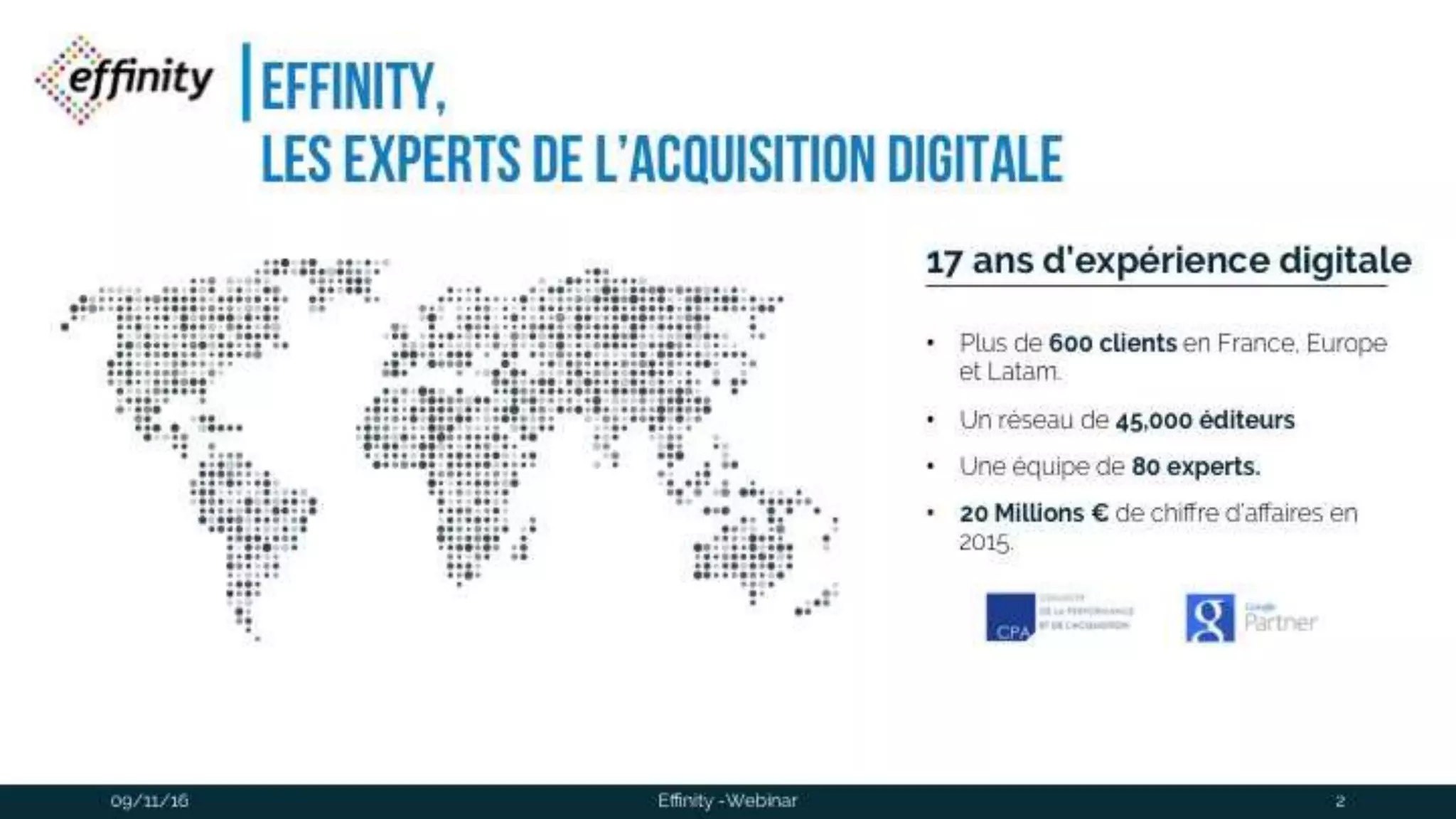#ECP16 #EFF
STAND 2.2 C
EFFINITY,
les experts de l’acquisition digitale
17 ans d’expérience digitale
• Plus de 600 clients en France, Europe et
Latam.
• Un réseau de 45,000 éditeurs
• Une équipe de 80 experts.
• 20 Millions € de chiffre d’affaires en 2015.
2Effinity -Webinar09/11/2016
 