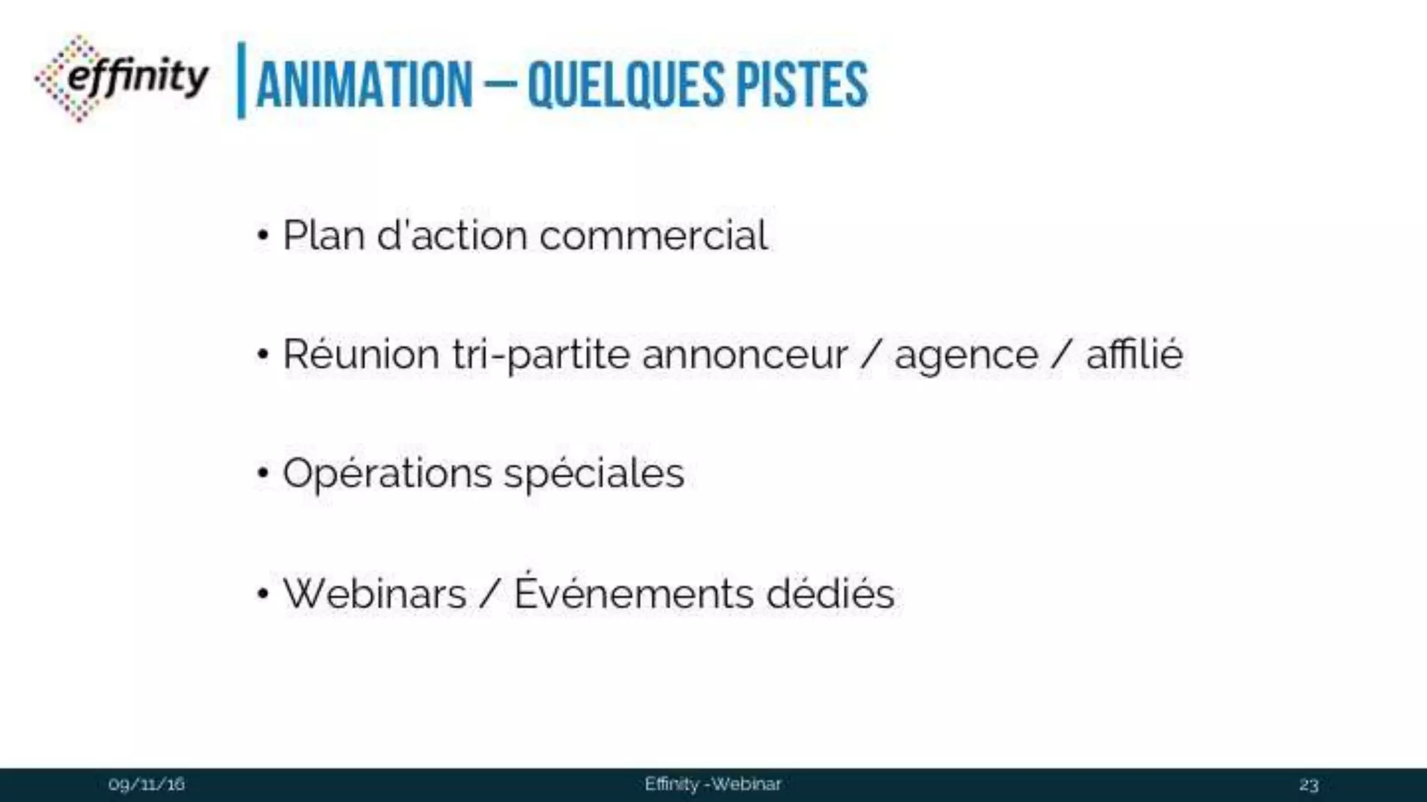 #ECP16 #EFF
STAND 2.2 C
Animation – quelques pistes
• Plan d’action commercial
• Réunion tri-partite annonceur / agence / affilié
• Opérations spéciales
• Webinars / Événements dédiés
09/11/2016 Effinity -Webinar 23
 