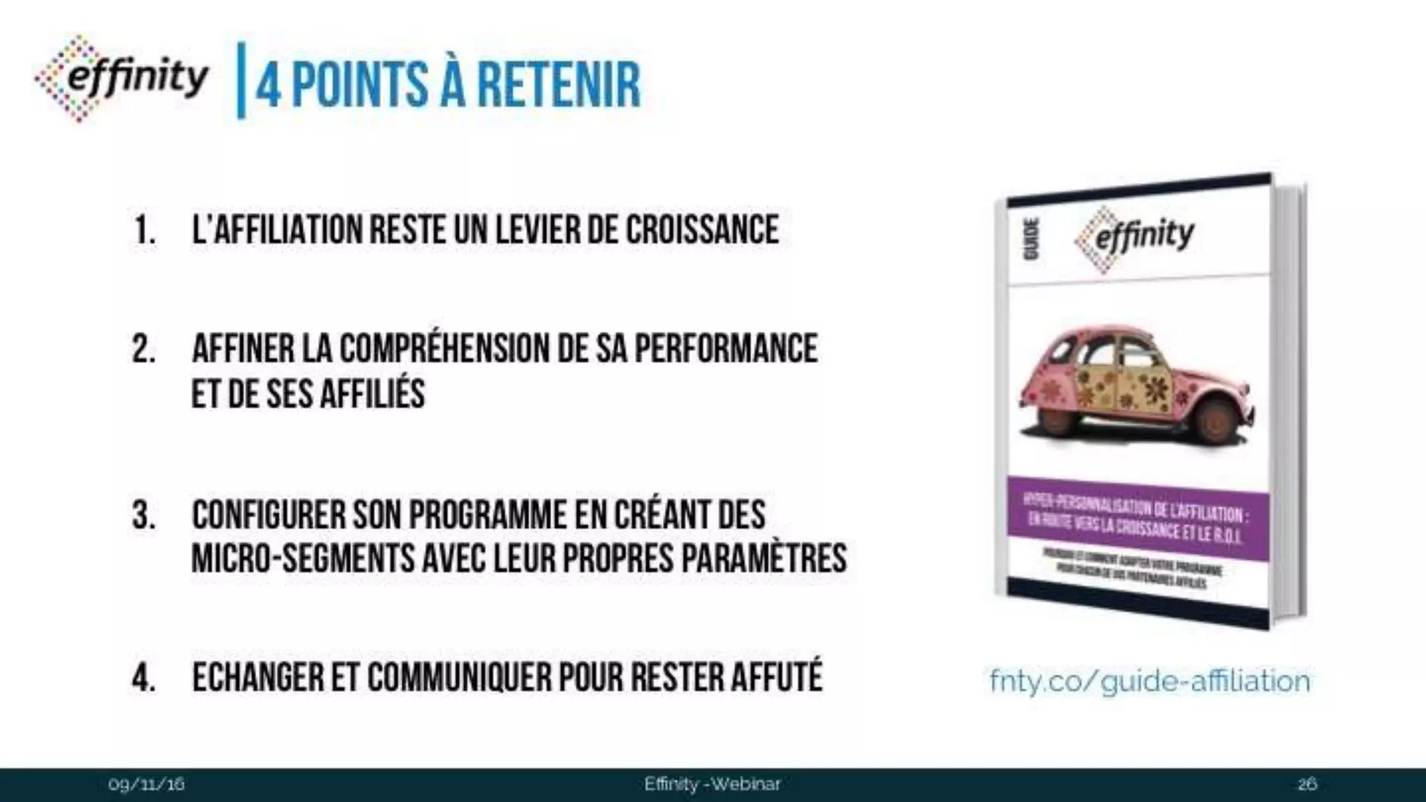 #ECP16 #EFF
STAND 2.2 C
4 points à retenir
1. L’affiliation reste un levier de
croissance
2. Affiner la compréhension de sa
performance et de ses affiliés
3. configurer son programme eN
créant des micro-segments avec
leur propres paramètres
4. Echanger et communiquer pour09/11/2016 Effinity -Webinar 26
fnty.co/guide-affiliation
 