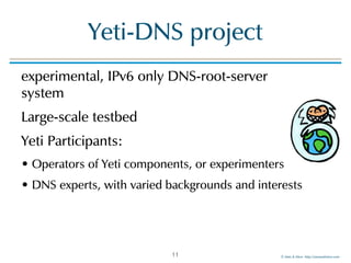 ©!Men!&!Mice!!http://menandmice.com!
Yeti-DNS!project
experimental,!IPv6!only!DNS-root-server 
system!
Large-scale!testbed!
Yeti!Participants:!
•!Operators!of!Yeti!components,!or!experimenters!
•!DNS!experts,!with!varied!backgrounds!and!interests
11
 