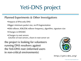 ©!Men!&!Mice!!http://menandmice.com!
Yeti-DNS!project
Planned!Experiments!&!Other!Investigations!
•Impacts!of!IPv6-only!DNS!
•Bigger!minimum!packet!size,!no!IP-fragmentation!
•KSK!rollover,!KSK/ZSK!rollover!frequency,!algorithm,!signature!size!
•Changes!in!DNSSEC!
•Changes!to!root!servers 
Lots/few!of!root!servers,!churn!in!root!server!set!
the!project!is!looking!for!volunteers! 
running!DNS!resolvers!against! 
the!Yeti-DNS!root!(informed!users! 
in!non-critical!environments)
12
http://yeti-dns.org/
 