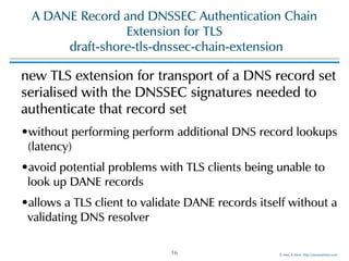 ©!Men!&!Mice!!http://menandmice.com!
A!DANE!Record!and!DNSSEC!Authentication!Chain!
Extension!for!TLS 
!draft-shore-tls-dnssec-chain-extension
new!TLS!extension!for!transport!of!a!DNS!record!set!
serialised!with!the!DNSSEC!signatures!needed!to!
authenticate!that!record!set!
•without!performing!perform!additional!DNS!record!lookups!
(latency)!
•avoid!potential!problems!with!TLS!clients!being!unable!to!
look!up!DANE!records!
•allows!a!TLS!client!to!validate!DANE!records!itself!without!a!
validating!DNS!resolver
16
 