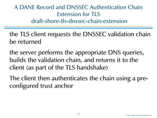 ©!Men!&!Mice!!http://menandmice.com!
A!DANE!Record!and!DNSSEC!Authentication!Chain!
Extension!for!TLS 
!draft-shore-tls-dnssec-chain-extension
the!TLS!client!requests!the!DNSSEC!validation!chain!
be!returned!
the!server!performs!the!appropriate!DNS!queries,!
builds!the!validation!chain,!and!returns!it!to!the!
client!(as!part!of!the!TLS!handshake)!
The!client!then!authenticates!the!chain!using!a!pre-
configured!trust!anchor!
17
 
