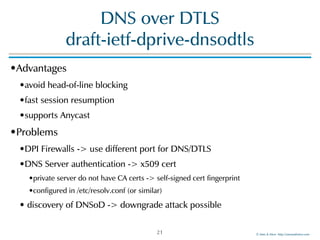 ©!Men!&!Mice!!http://menandmice.com!
DNS!over!DTLS! 
draft-ietf-dprive-dnsodtls
•Advantages!
•avoid!head-of-line!blocking!
•fast!session!resumption!
•supports!Anycast!
•Problems!
•DPI!Firewalls!->!use!different!port!for!DNS/DTLS!
•DNS!Server!authentication!->!x509!cert!
•private!server!do!not!have!CA!certs!->!self-signed!cert!fingerprint!
•configured!in!/etc/resolv.conf!(or!similar)!
•!discovery!of!DNSoD!->!downgrade!attack!possible
21
 