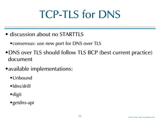 ©!Men!&!Mice!!http://menandmice.com!
TCP-TLS!for!DNS
•!discussion!about!no!STARTTLS!
•consensus:!use!new!port!for!DNS!over!TLS!
•DNS!over!TLS!should!follow!TLS!BCP!(best!current!practice)!
document!
•available!implementations:!!
•Unbound!
•ldns/drill!
•digit!
•getdns-api
22
 