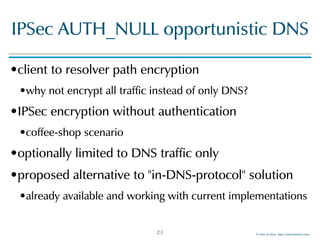 ©!Men!&!Mice!!http://menandmice.com!
IPSec!AUTH_NULL!opportunistic!DNS
•client!to!resolver!path!encryption!
•why!not!encrypt!all!traffic!instead!of!only!DNS?!
•IPSec!encryption!without!authentication!
•coffee-shop!scenario!
•optionally!limited!to!DNS!traffic!only!
•proposed!alternative!to!"in-DNS-protocol"!solution!
•already!available!and!working!with!current!implementations
23
 