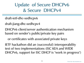 ©!Men!&!Mice!!http://menandmice.com!
Update!!of!Secure!DHCPv6!
&!Secure!!DHCPv4
draft-ietf-dhc-sedhcpv6!
draft-jiang-dhc-sedhcpv4!
DHCPv6!client/server!authentication!mechanism!
based!on!sender's!public/private!key!pairs!
!!!or!certificates!with!associated!private!keys!
IETF!hackathon!did!an!(successful)!interoperability!
test!of!two!implementations!(ISC!KEA!and!WIDE!
DHCPv6,!support!for!ISC!DHCP!is!"work!in!progress")
26
 