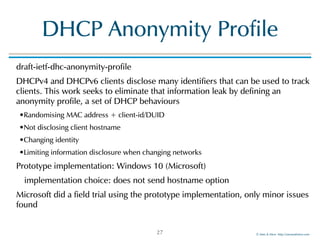 ©!Men!&!Mice!!http://menandmice.com!
DHCP!Anonymity!Profile
draft-ietf-dhc-anonymity-profile!
DHCPv4!and!DHCPv6!clients!disclose!many!identifiers!that!can!be!used!to!track!
clients.!This!work!seeks!to!eliminate!that!information!leak!by!defining!an!
anonymity!profile,!a!set!of!DHCP!behaviours!
•Randomising!MAC!address!+!client-id/DUID!
•Not!disclosing!client!hostname!
•Changing!identity!
•Limiting!information!disclosure!when!changing!networks!
Prototype!implementation:!Windows!10!(Microsoft)!
! implementation!choice:!does!not!send!hostname!option!
Microsoft!did!a!field!trial!using!the!prototype!implementation,!only!minor!issues!
found
27
 