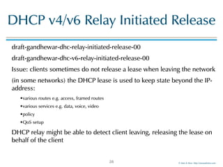 ©!Men!&!Mice!!http://menandmice.com!
DHCP!v4/v6!Relay!Initiated!Release
draft-gandhewar-dhc-relay-initiated-release-00!
draft-gandhewar-dhc-v6-relay-initiated-release-00!
Issue:!clients!sometimes!do!not!release!a!lease!when!leaving!the!network!
(in!some!networks)!the!DHCP!lease!is!used!to!keep!state!beyond!the!IP-
address:!
•various!routes!e.g.!access,!framed!routes!
•various!services!e.g.!data,!voice,!video!
•policy!
•QoS!setup!
DHCP!relay!might!be!able!to!detect!client!leaving,!releasing!the!lease!on!
behalf!of!the!client
28
 