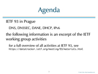 ©!Men!&!Mice!!http://menandmice.com!
Agenda
IETF!93!in!Prague!!
DNS,!DNSSEC,!DANE,!DHCP,!IPv6!
the!following!information!is!an!excerpt!of!the!IETF!
working!group!activities!
for!a!full!overview!of!all!activities!at!IETF!93,!see! 
https://datatracker.ietf.org/meeting/93/materials.html
3
 