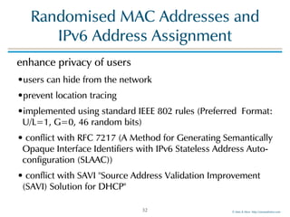 ©!Men!&!Mice!!http://menandmice.com!
Randomised!MAC!Addresses!and! 
IPv6!Address!Assignment
enhance!privacy!of!users!
•users!can!hide!from!the!network!
•prevent!location!tracing!
•implemented!using!standard!IEEE!802!rules!(Preferred!!Format:!
U/L=1,!G=0,!46!random!bits)!
•!conflict!with!RFC!7217!(A!Method!for!Generating!Semantically!
Opaque!Interface!Identifiers!with!IPv6!Stateless!Address!Auto-
configuration!(SLAAC))!
•!conflict!with!SAVI!"Source!Address!Validation!Improvement!
(SAVI)!Solution!for!DHCP"
32
 