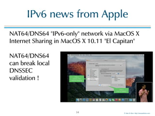 ©!Men!&!Mice!!http://menandmice.com!
IPv6!news!from!Apple
NAT64/DNS64!"IPv6-only"!network!via!MacOS!X!
Internet!Sharing!in!MacOS!X!10.11!"El!Capitan" 
 
NAT64/DNS64! 
can!break!local! 
DNSSEC! 
validation!!
34
 