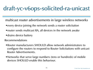©!Men!&!Mice!!http://menandmice.com!
draft-yc-v6ops-solicited-ra-unicast
multicast!router!advertisements!in!large!wireless!networks!
•every!device!joining!the!network!sends!a!router!solicitation!
•router!sends!multicast!RA,!all!devices!in!the!network!awake!
•drains!device!battery!
Recommendations!
•Router!manufacturers!SHOULD!allow!network!administrators!to!
configure!the!routers!to!respond!to!Router!Solicitations!with!unicast!
Router!Advertisements.!
•Networks!that!serve!large!numbers!(tens!or!hundreds)!of!mobile!
devices!SHOULD!enable!this!behaviour.
36
 