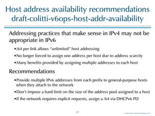 ©!Men!&!Mice!!http://menandmice.com!
Host!address!availability!recommendations 
draft-colitti-v6ops-host-addr-availability
Addressing!practices!that!make!sense!in!IPv4!may!not!be!
appropriate!in!IPv6!
•/64!per!link!allows!“unlimited”!host!addressing!
•No!longer!forced!to!assign!one!address!per!host!due!to!address!scarcity!
•Many!benefits!provided!by!assigning!multiple!addresses!to!each!host!
Recommendations!
•Provide!multiple!IPv6!addresses!from!each!prefix!to!general-purpose!hosts!
when!they!attach!to!the!network!
•Don’t!impose!a!hard!limit!on!the!size!of!the!address!pool!assigned!to!a!host!
•If!the!network!requires!explicit!requests,!assign!a!/64!via!DHCPv6!PD
37
 