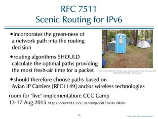 ©!Men!&!Mice!!http://menandmice.com!
RFC!7511 
Scenic!Routing!for!IPv6
•incorporates!the!green-ness!of! 
a!network!path!into!the!routing! 
decision!
•routing!algorithms!SHOULD!! 
calculate!the!optimal!paths!providing! 
the!most!fresh-air!time!for!a!packet!
•should!therefore!choose!paths!based!on! 
Avian!IP!Carriers![RFC1149]!and/or!wireless!technologies!
room!for!"live"!implementation:!CCC!Camp! 
13-17!Aug!2015!https://events.ccc.de/camp/2015/wiki/Main
38
Zelte!und!ein!„Datenklo“!auf!dem!Chaos!Communication!Camp,!Finowfurt!2007!
"RobotSkirts"/Eliot!Phillips,!CC-by-sa-2.0
 