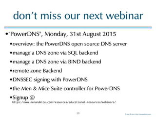 ©!Men!&!Mice!!http://menandmice.com!
don't!miss!our!next!webinar
•"PowerDNS",!Monday,!31st!August!2015!
•overview:!the!PowerDNS!open!source!DNS!server!
•manage!a!DNS!zone!via!SQL!backend!
•manage!a!DNS!zone!via!BIND!backend!
•remote!zone!Backend!
•DNSSEC!signing!with!PowerDNS!
•the!Men!&!Mice!Suite!controller!for!PowerDNS!
•Signup!@! 
https://www.menandmice.com/resources/educational-resources/webinars/
39
 