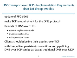 ©!Men!&!Mice!!http://menandmice.com!
DNS!Transport!over!TCP!-!Implementation!Requirements 
draft-ietf-dnsop-5966bis
update!of!RFC!5966!
make!TCP!a!requirement!for!the!DNS!protocol!
Benefits!of!DNS!over!TCP:!
•!prevents!amplification!attacks!
•!privacy/encryption!(TLS)!
•!no!fragmentation!issues!
Clients!should!pipeline!their!queries!over!TCP!
with!keep-alive,!persistent!connections!and!pipelining,!
DNS!over!TCP!can!be!as!fast!as!traditional!DNS!over!UDP
8
 