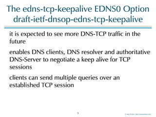 ©!Men!&!Mice!!http://menandmice.com!
The!edns-tcp-keepalive!EDNS0!Option!
draft-ietf-dnsop-edns-tcp-keepalive
it!is!expected!to!see!more!DNS-TCP!traffic!in!the!
future!
enables!DNS!clients,!DNS!resolver!and!authoritative!
DNS-Server!to!negotiate!a!keep!alive!for!TCP!
sessions!
clients!can!send!multiple!queries!over!an!
established!TCP!session!
9
 
