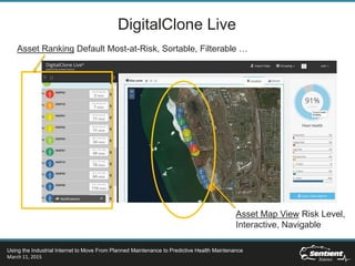 DigitalClone Live
Asset Ranking Default Most-at-Risk, Sortable, Filterable …
Asset Map View Risk Level,
Interactive, Navigable
Using the Industrial Internet to Move From Planned Maintenance to Predictive Health Maintenance
March 11, 2015
 