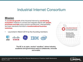 Industrial Internet Consortium
Mission
To accelerate growth of the Industrial Internet by coordinating
ecosystem initiatives to connect and integrate objects with people,
processes and data using common architectures, interoperability
and open standards that lead to transformational business
outcomes.
• Launched in March 2014 by five founding members:
Community.
Collaboration.
Convergence.
The IIC is an open, neutral “sandbox” where industry,
academia and government meet to collaborate, innovate
and enable.
Using the Industrial Internet to Move From Planned Maintenance to Predictive Health Maintenance
March 11, 2015
 