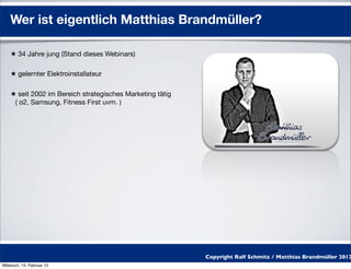 Wer ist eigentlich Matthias Brandmüller?

    ★ 34 Jahre jung (Stand dieses Webinars)

    ★ gelernter Elektroinstallateur

    ★ seit 2002 im Bereich strategisches Marketing tätig
     ( o2, Samsung, Fitness First uvm. )




                                                           Copyright Ralf Schmitz / Matthias Brandmüller 2012
Mittwoch, 15. Februar 12
 