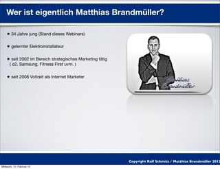 Wer ist eigentlich Matthias Brandmüller?

    ★ 34 Jahre jung (Stand dieses Webinars)

    ★ gelernter Elektroinstallateur

    ★ seit 2002 im Bereich strategisches Marketing tätig
     ( o2, Samsung, Fitness First uvm. )

    ★ seit 2008 Vollzeit als Internet Marketer




                                                           Copyright Ralf Schmitz / Matthias Brandmüller 2012
Mittwoch, 15. Februar 12
 
