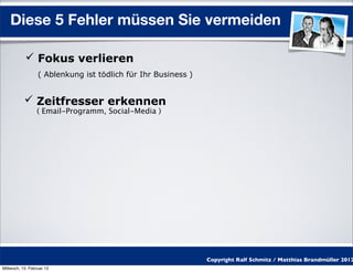 Diese 5 Fehler müssen Sie vermeiden

            Fokus verlieren
                  ( Ablenkung ist tödlich für Ihr Business )


            Zeitfresser erkennen
                 ( Email-Programm, Social-Media )




                                                               Copyright Ralf Schmitz / Matthias Brandmüller 2012
Mittwoch, 15. Februar 12
 