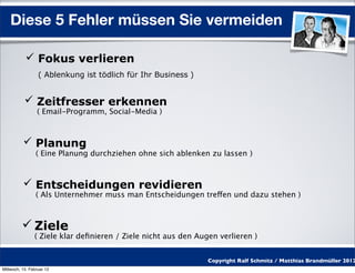 Diese 5 Fehler müssen Sie vermeiden

            Fokus verlieren
                  ( Ablenkung ist tödlich für Ihr Business )


            Zeitfresser erkennen
                 ( Email-Programm, Social-Media )



           Planung
                 ( Eine Planung durchziehen ohne sich ablenken zu lassen )



           Entscheidungen revidieren
                 ( Als Unternehmer muss man Entscheidungen treffen und dazu stehen )



           Ziele
                ( Ziele klar deﬁnieren / Ziele nicht aus den Augen verlieren )


                                                                Copyright Ralf Schmitz / Matthias Brandmüller 2012
Mittwoch, 15. Februar 12
 