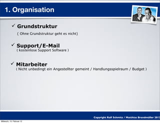 1. Organisation

            Grundstruktur
                  ( Ohne Grundstruktur geht es nicht)


            Support/E-Mail
                 ( kostenlose Support Software )



           Mitarbeiter
                 ( Nicht unbedingt ein Angestellter gemeint / Handlungsspielraum / Budget )




                                                            Copyright Ralf Schmitz / Matthias Brandmüller 2012
Mittwoch, 15. Februar 12
 