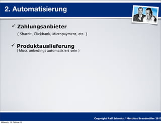 2. Automatisierung

            Zahlungsanbieter
                  ( ShareIt, Clickbank, Micropayment, etc. )


            Produktauslieferung
                 ( Muss unbedingt automatisiert sein )




                                                               Copyright Ralf Schmitz / Matthias Brandmüller 2012
Mittwoch, 15. Februar 12
 