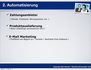 2. Automatisierung

            Zahlungsanbieter
                  ( ShareIt, Clickbank, Micropayment, etc. )


            Produktauslieferung
                 ( Muss unbedingt automatisiert sein )



           E-Mail Marketing
                 ( Proﬁltool von Beginn an / Vorteile / Nachteile freie Software )




                                                                 Copyright Ralf Schmitz / Matthias Brandmüller 2012
Mittwoch, 15. Februar 12
 