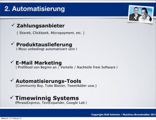 2. Automatisierung

            Zahlungsanbieter
                  ( ShareIt, Clickbank, Micropayment, etc. )


            Produktauslieferung
                 ( Muss unbedingt automatisiert sein )



           E-Mail Marketing
                 ( Proﬁltool von Beginn an / Vorteile / Nachteile freie Software )



           Automatisierungs-Tools
                 (Community Boy, Tube Blaster, TweetAdder usw.)


           Timewinnig Systems
                (PhraseExpress, TextExpander, Google Lab )


                                                                 Copyright Ralf Schmitz / Matthias Brandmüller 2012
Mittwoch, 15. Februar 12
 