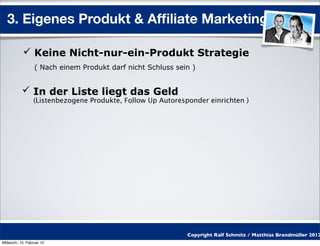 3. Eigenes Produkt & Afﬁliate Marketing

            Keine Nicht-nur-ein-Produkt Strategie
                  ( Nach einem Produkt darf nicht Schluss sein )


            In der Liste liegt das Geld
                 (Listenbezogene Produkte, Follow Up Autoresponder einrichten )




                                                             Copyright Ralf Schmitz / Matthias Brandmüller 2012
Mittwoch, 15. Februar 12
 